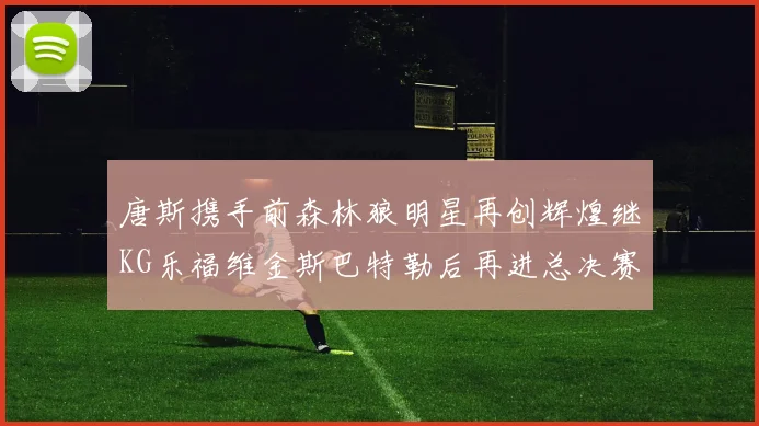 唐斯携手前森林狼明星再创辉煌继KG乐福维金斯巴特勒后再进总决赛