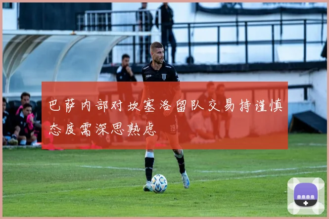 巴萨内部对坎塞洛留队交易持谨慎态度需深思熟虑