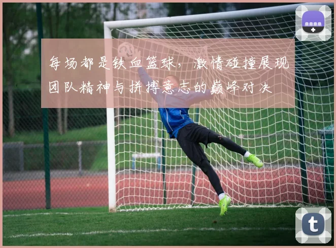 每场都是铁血篮球，激情碰撞展现团队精神与拼搏意志的巅峰对决