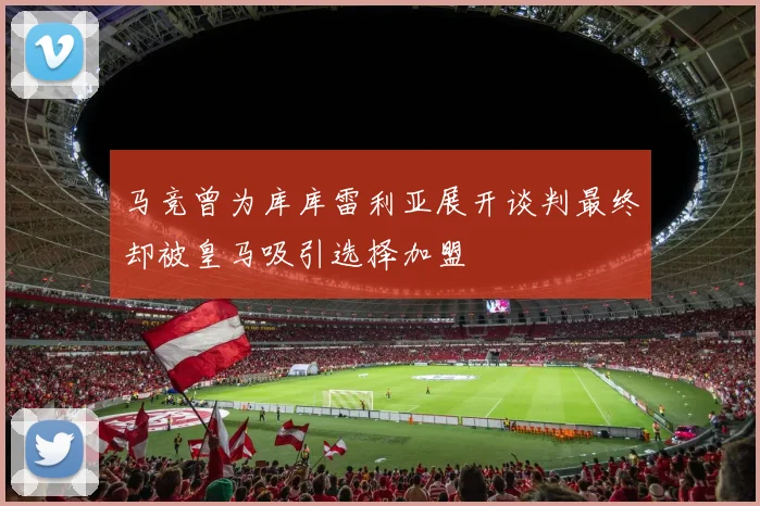 马竞曾为库库雷利亚展开谈判最终却被皇马吸引选择加盟