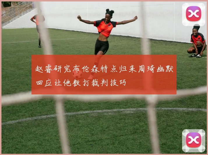 赵睿研究布伦森特点归来周琦幽默回应让他教打裁判技巧
