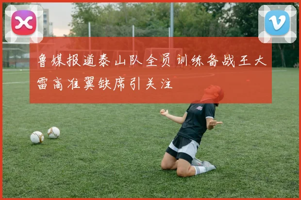 鲁媒报道泰山队全员训练备战王大雷高准翼缺席引关注