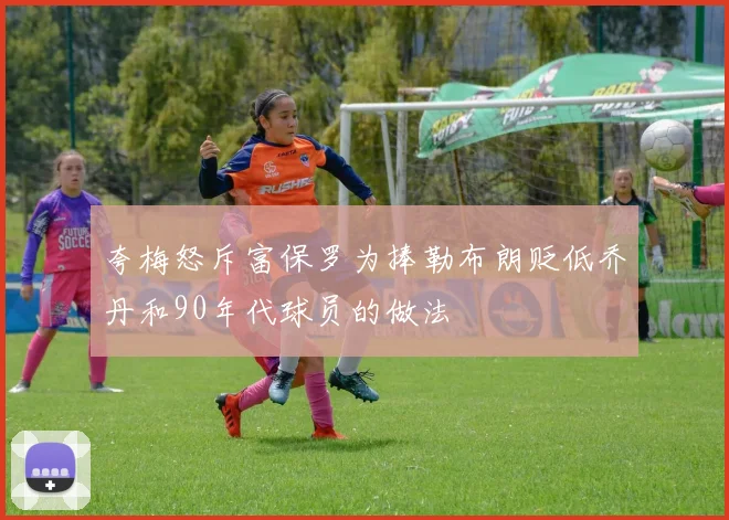 夸梅怒斥富保罗为捧勒布朗贬低乔丹和90年代球员的做法