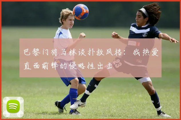 巴黎门将马林谈扑救风格：我热爱直面前锋的侵略性出击