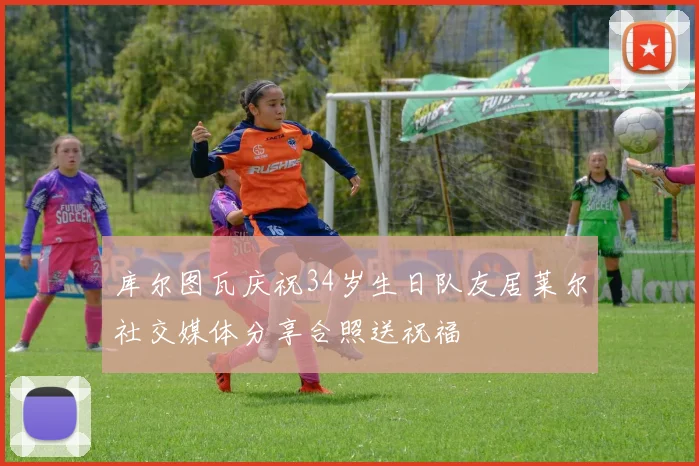 库尔图瓦庆祝34岁生日队友居莱尔社交媒体分享合照送祝福