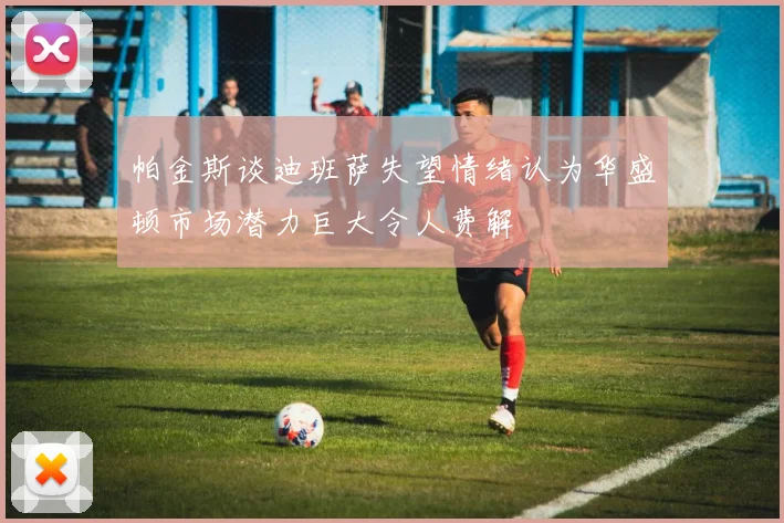 帕金斯谈迪班萨失望情绪认为华盛顿市场潜力巨大令人费解