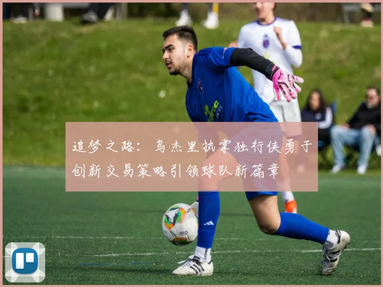追梦之路：乌杰里执掌独行侠勇于创新交易策略引领球队新篇章