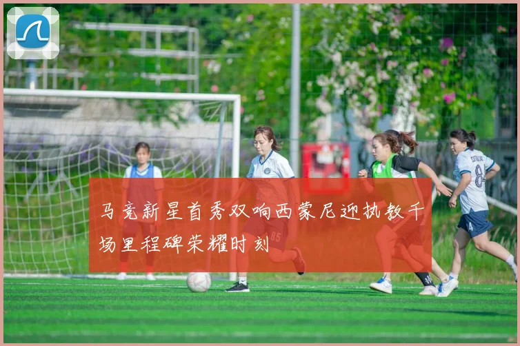 马竞新星首秀双响西蒙尼迎执教千场里程碑荣耀时刻