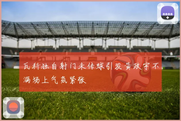 瓦科独自射门未传球引发黄政宇不满场上气氛紧张