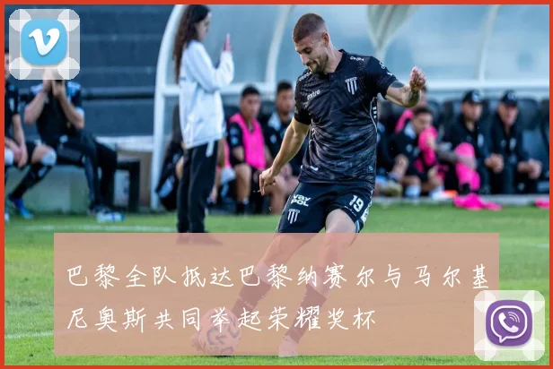 巴黎全队抵达巴黎纳赛尔与马尔基尼奥斯共同举起荣耀奖杯