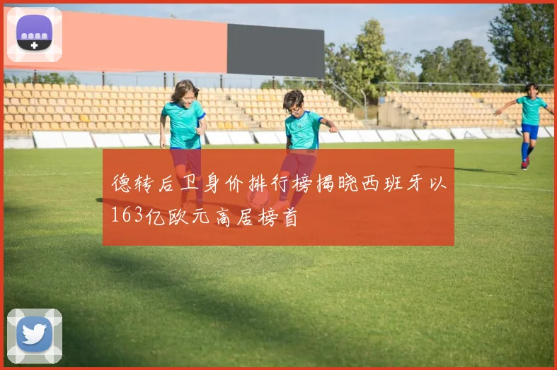 德转后卫身价排行榜揭晓西班牙以163亿欧元高居榜首
